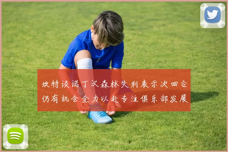 坎特谈诺丁汉森林失利表示次回合仍有机会全力以赴专注俱乐部发展