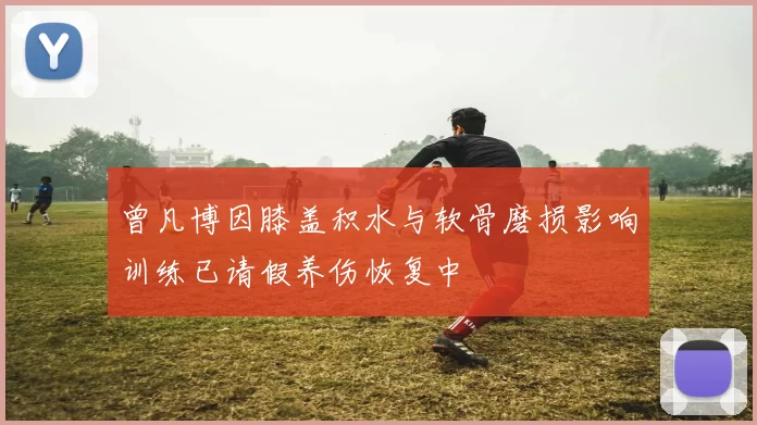 曾凡博因膝盖积水与软骨磨损影响训练已请假养伤恢复中