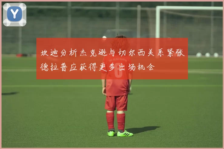 坎迪分析杰克逊与切尔西关系紧张德拉普应获得更多出场机会