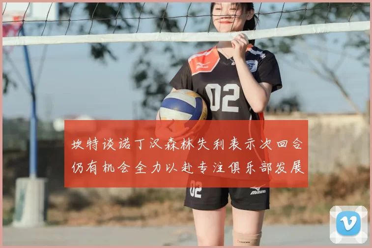 坎特谈诺丁汉森林失利表示次回合仍有机会全力以赴专注俱乐部发展