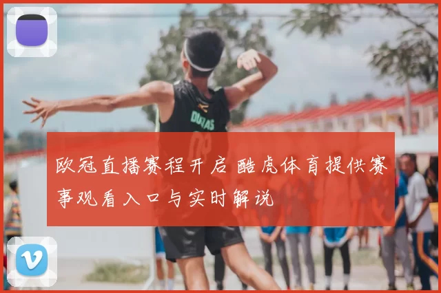 欧冠直播赛程开启 酷虎体育提供赛事观看入口与实时解说