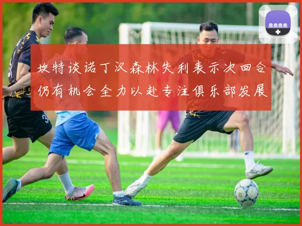 坎特谈诺丁汉森林失利表示次回合仍有机会全力以赴专注俱乐部发展