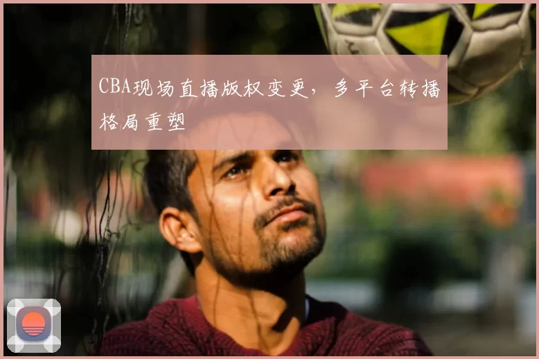 CBA现场直播版权变更，多平台转播格局重塑